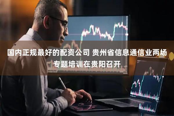 国内正规最好的配资公司 贵州省信息通信业两场专题培训在贵阳召开