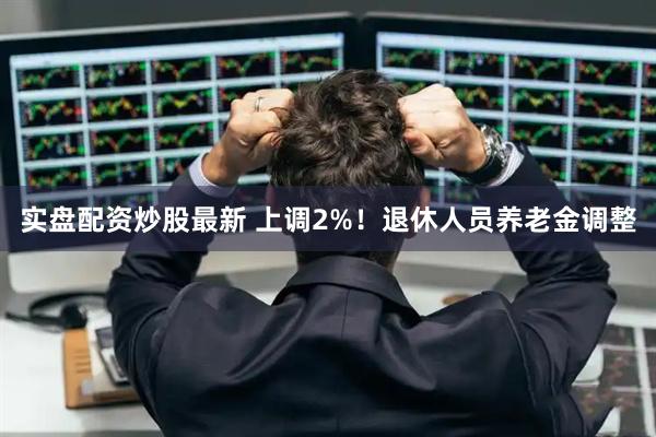 实盘配资炒股最新 上调2%！退休人员养老金调整
