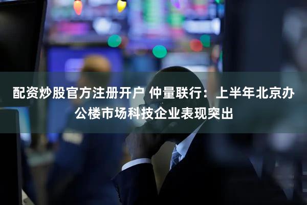 配资炒股官方注册开户 仲量联行：上半年北京办公楼市场科技企业表现突出