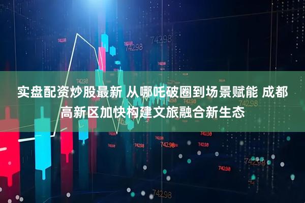 实盘配资炒股最新 从哪吒破圈到场景赋能 成都高新区加快构建文旅融合新生态