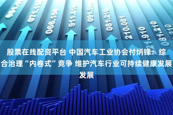 股票在线配资平台 中国汽车工业协会付炳锋：综合治理“内卷式”竞争 维护汽车行业可持续健康发展