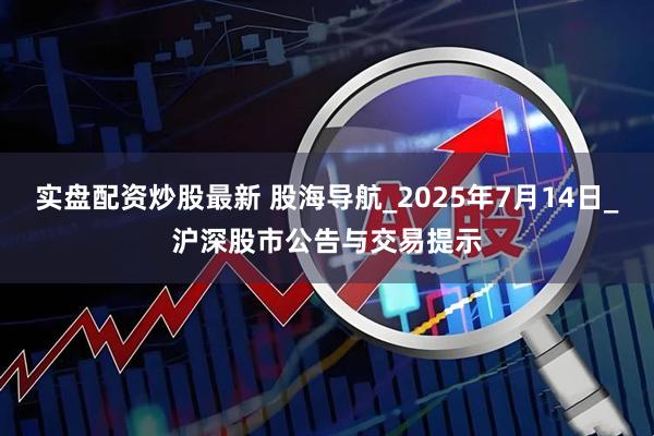 实盘配资炒股最新 股海导航_2025年7月14日_沪深股市公告与交易提示