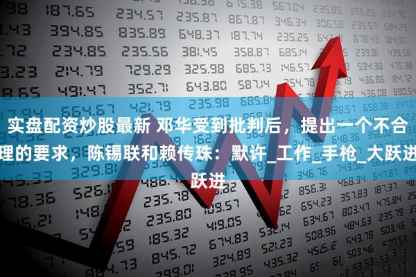 实盘配资炒股最新 邓华受到批判后，提出一个不合理的要求，陈锡联和赖传珠：默许_工作_手枪_大跃进