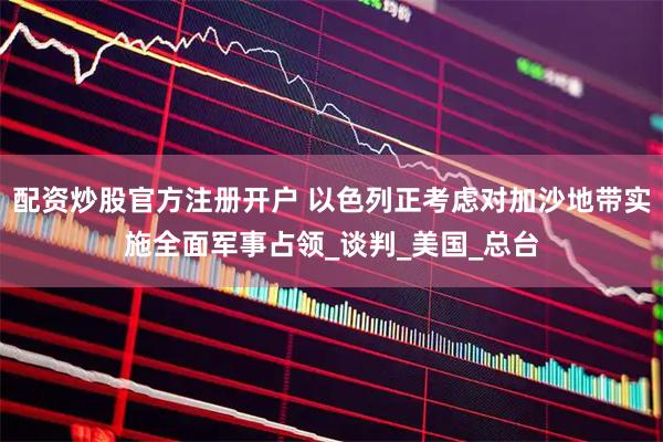 配资炒股官方注册开户 以色列正考虑对加沙地带实施全面军事占领_谈判_美国_总台