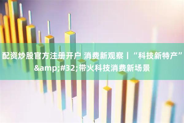 配资炒股官方注册开户 消费新观察丨“科技新特产” 带火科技消费新场景