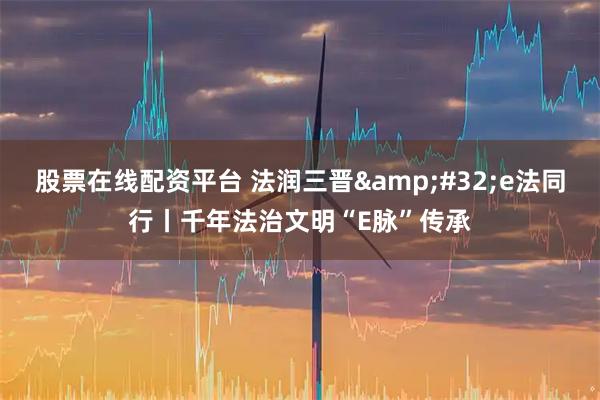 股票在线配资平台 法润三晋&#32;e法同行丨千年法治文明“E脉”传承