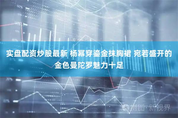 实盘配资炒股最新 杨幂穿鎏金抹胸裙 宛若盛开的金色曼陀罗魅力十足