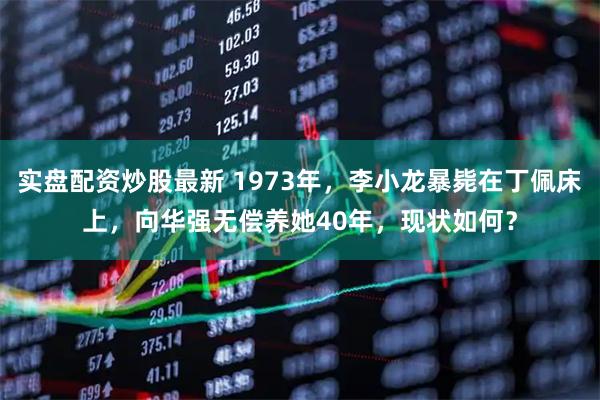 实盘配资炒股最新 1973年，李小龙暴毙在丁佩床上，向华强无偿养她40年，现状如何？