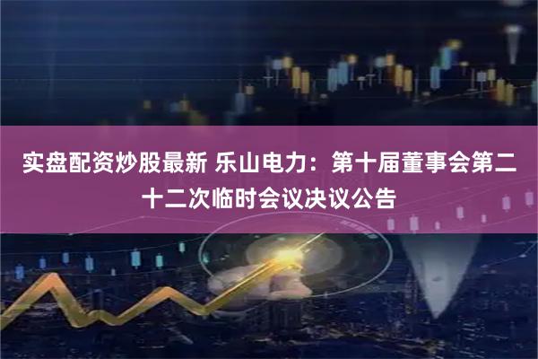 实盘配资炒股最新 乐山电力：第十届董事会第二十二次临时会议决议公告