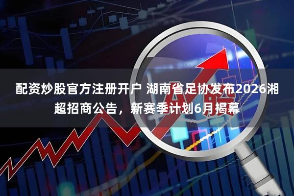 配资炒股官方注册开户 湖南省足协发布2026湘超招商公告，新赛季计划6月揭幕