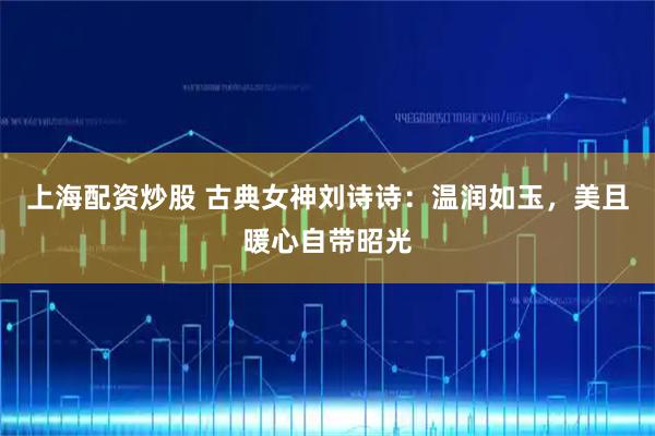 上海配资炒股 古典女神刘诗诗：温润如玉，美且暖心自带昭光