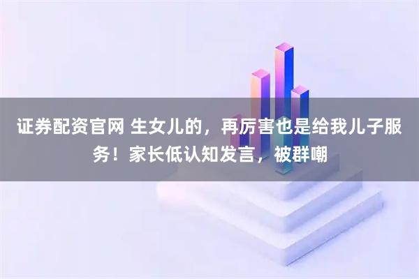 证券配资官网 生女儿的，再厉害也是给我儿子服务！家长低认知发言，被群嘲