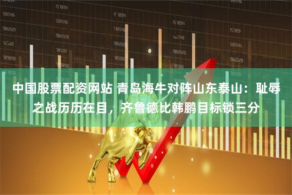 中国股票配资网站 青岛海牛对阵山东泰山：耻辱之战历历在目，齐鲁德比韩鹏目标锁三分