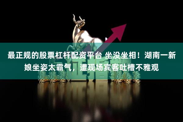 最正规的股票杠杆配资平台 坐没坐相！湖南一新娘坐姿太霸气，遭现场宾客吐槽不雅观
