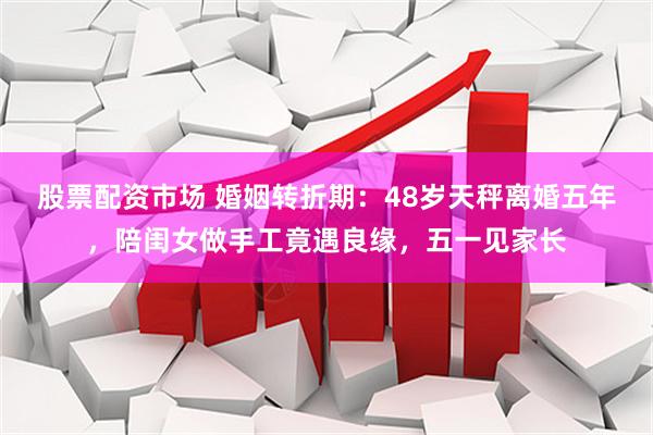 股票配资市场 婚姻转折期：48岁天秤离婚五年，陪闺女做手工竟遇良缘，五一见家长