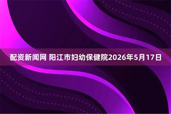 配资新闻网 阳江市妇幼保健院2026年5月17日