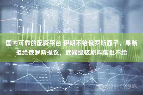 国内可靠的配资平台 伊朗不给俄罗斯面子，果断拒绝俄罗斯提议，武器级核原料谁也不给