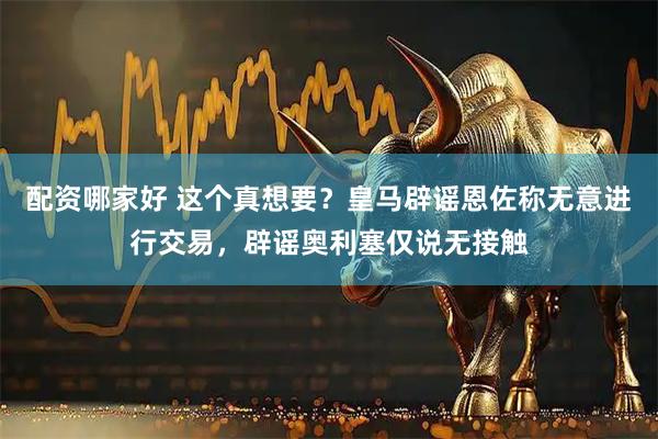 配资哪家好 这个真想要？皇马辟谣恩佐称无意进行交易，辟谣奥利塞仅说无接触