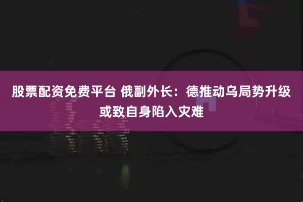 股票配资免费平台 俄副外长：德推动乌局势升级或致自身陷入灾难