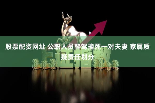 股票配资网址 公职人员醉驾撞死一对夫妻 家属质疑责任划分
