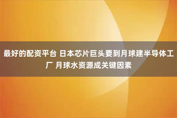 最好的配资平台 日本芯片巨头要到月球建半导体工厂 月球水资源成关键因素
