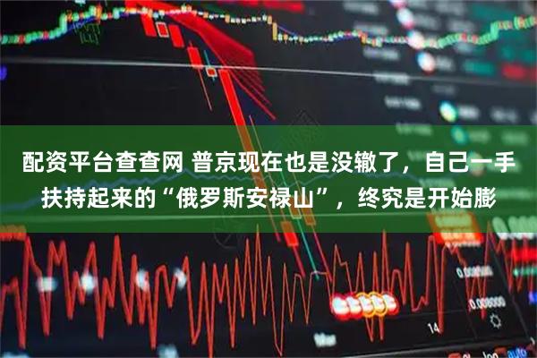 配资平台查查网 普京现在也是没辙了，自己一手扶持起来的“俄罗斯安禄山”，终究是开始膨